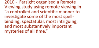 2010 -  Farsight organised a Remote Viewing study using remote viewing in “a controlled and scientific manner to investigate some of the most spell-binding, spectatular, most intriguing, and most substantively important mysteries of all time'.