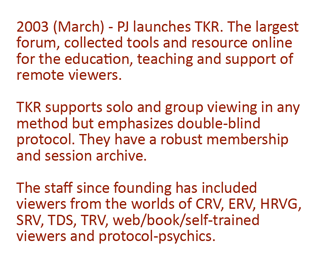 2003 - (March) PJ launches TKR. The largest forum, collected tools and resource online for the education and support of remote viewers. TKR supports solo and group remote viewing in any method. They have a robust membership and session archive. The staff include viewers from the worlds of CRV, ERV, HRVG, SRV, TDS, TRV and self trained psychics.